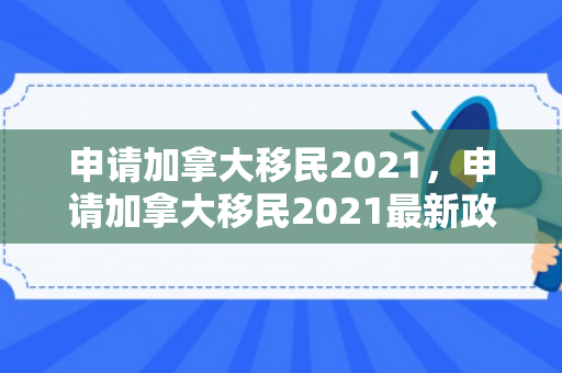申请加拿大移民2021，申请加拿大移民2021最新政策
