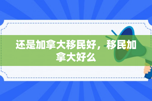 还是加拿大移民好，移民加拿大好么