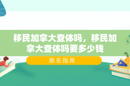 移民加拿大查体吗，移民加拿大查体吗要多少钱