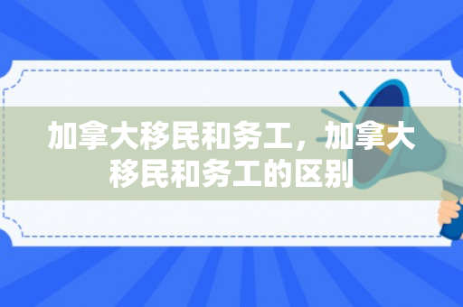 加拿大移民和务工，加拿大移民和务工的区别