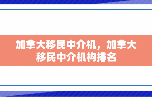 加拿大移民中介机，加拿大移民中介机构排名