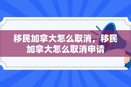 移民加拿大怎么取消，移民加拿大怎么取消申请