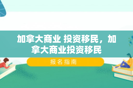 加拿大商业 投资移民，加拿大商业投资移民