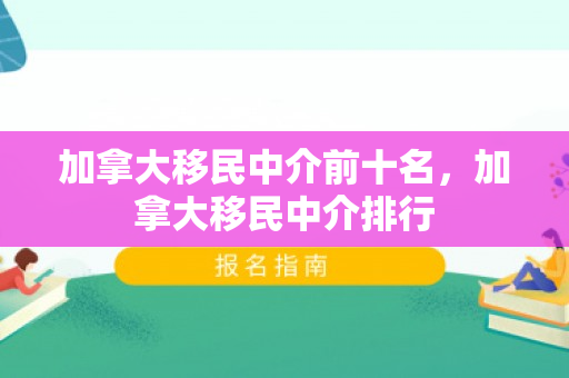 加拿大移民中介前十名，加拿大移民中介排行