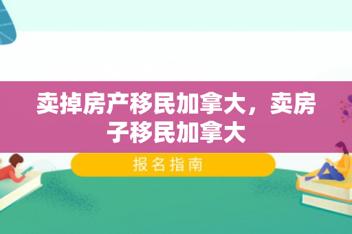 卖掉房产移民加拿大，卖房子移民加拿大