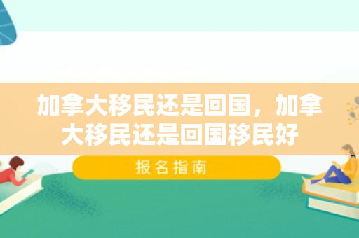 加拿大移民还是回国，加拿大移民还是回国移民好