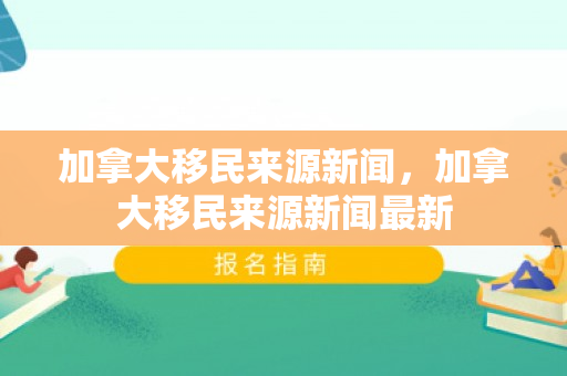 加拿大移民来源新闻，加拿大移民来源新闻最新