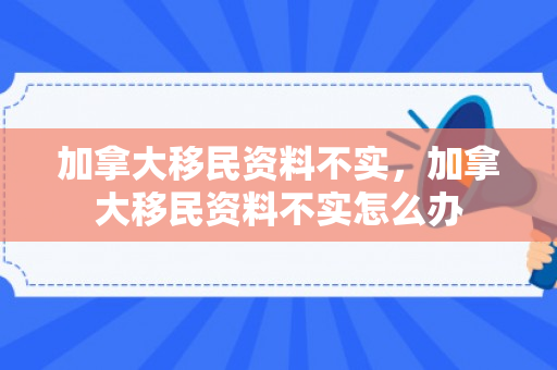 加拿大移民资料不实，加拿大移民资料不实怎么办