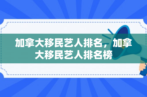 加拿大移民艺人排名，加拿大移民艺人排名榜