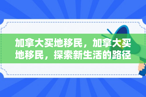 加拿大买地移民，加拿大买地移民，探索新生活的路径