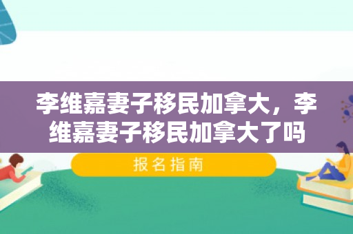 李维嘉妻子移民加拿大，李维嘉妻子移民加拿大了吗