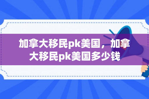 加拿大移民pk美国，加拿大移民pk美国多少钱