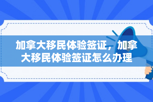 加拿大移民体验签证，加拿大移民体验签证怎么办理