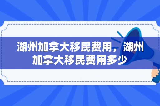 湖州加拿大移民费用，湖州加拿大移民费用多少