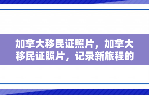 加拿大移民证照片，加拿大移民证照片，记录新旅程的起点