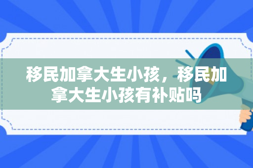 移民加拿大生小孩，移民加拿大生小孩有补贴吗