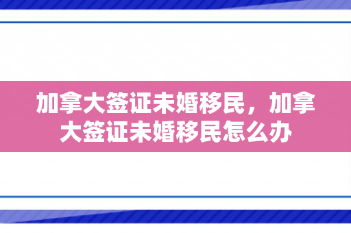 加拿大签证未婚移民，加拿大签证未婚移民怎么办