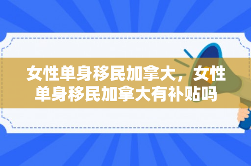 女性单身移民加拿大，女性单身移民加拿大有补贴吗