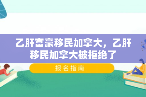 乙肝富豪移民加拿大，乙肝移民加拿大被拒绝了