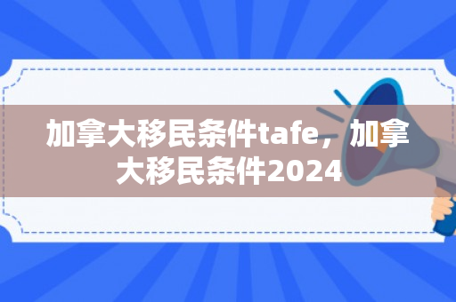 加拿大移民条件tafe，加拿大移民条件2024