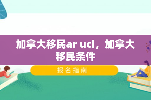 加拿大移民ar uci，加拿大移民条件