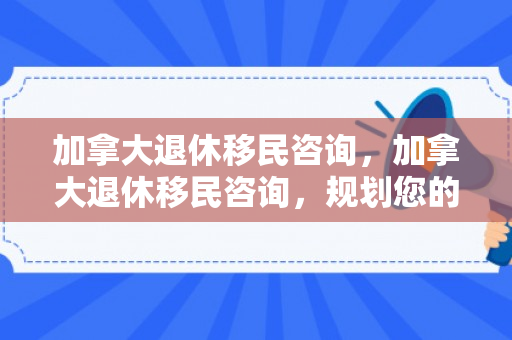 加拿大退休移民咨询，加拿大退休移民咨询，规划您的理想退休生活
