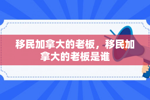 移民加拿大的老板，移民加拿大的老板是谁