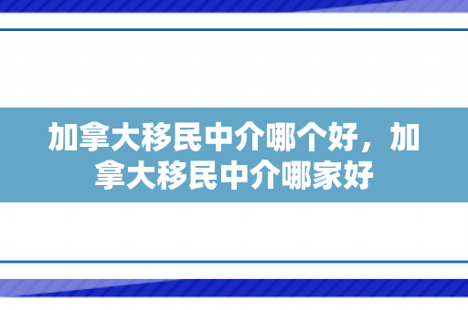 加拿大移民中介哪个好，加拿大移民中介哪家好