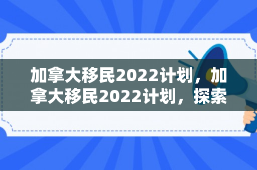 加拿大移民2022计划，加拿大移民2022计划，探索未来之路