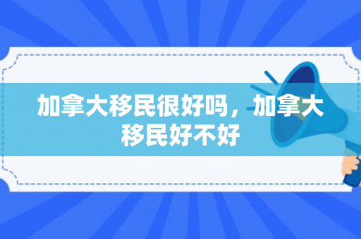 加拿大移民很好吗，加拿大移民好不好