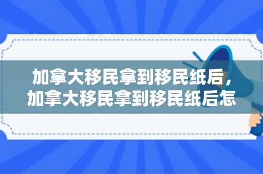 加拿大移民拿到移民纸后，加拿大移民拿到移民纸后怎么办