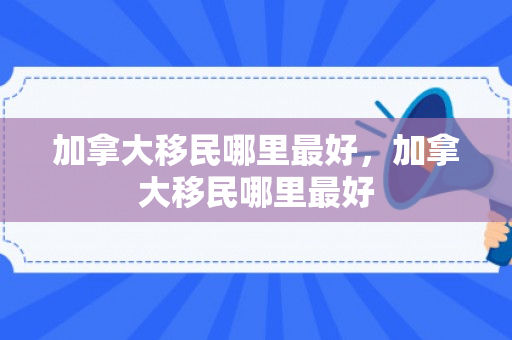 加拿大移民哪里最好，加拿大移民哪里最好