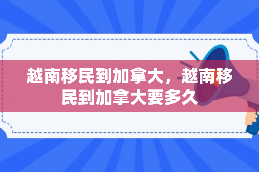 越南移民到加拿大，越南移民到加拿大要多久