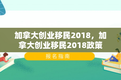加拿大创业移民2018，加拿大创业移民2018政策
