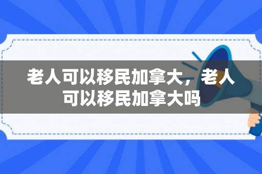 老人可以移民加拿大，老人可以移民加拿大吗