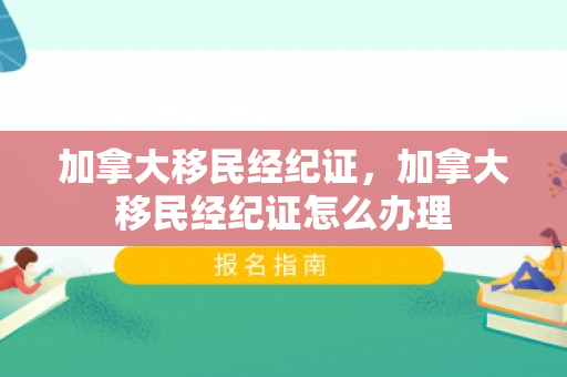加拿大移民经纪证，加拿大移民经纪证怎么办理
