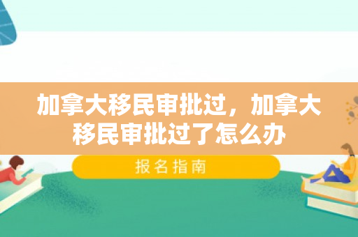 加拿大移民审批过，加拿大移民审批过了怎么办