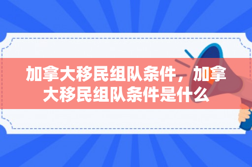 加拿大移民组队条件，加拿大移民组队条件是什么