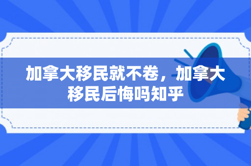 加拿大移民就不卷，加拿大移民后悔吗知乎