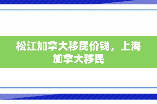 松江加拿大移民价钱，上海加拿大移民