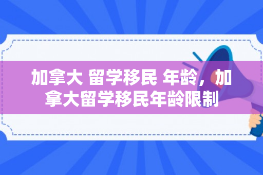 加拿大 留学移民 年龄，加拿大留学移民年龄限制