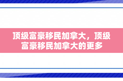 顶级富豪移民加拿大，顶级富豪移民加拿大的更多