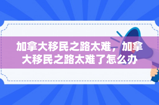 加拿大移民之路太难，加拿大移民之路太难了怎么办