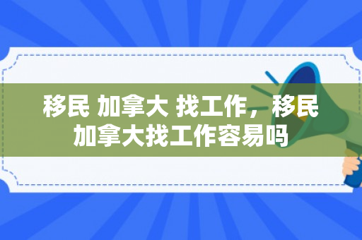 移民 加拿大 找工作，移民加拿大找工作容易吗