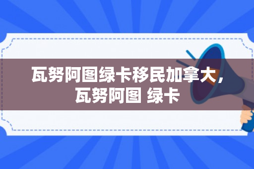 瓦努阿图绿卡移民加拿大，瓦努阿图 绿卡