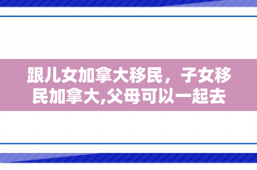 跟儿女加拿大移民，子女移民加拿大,父母可以一起去吗