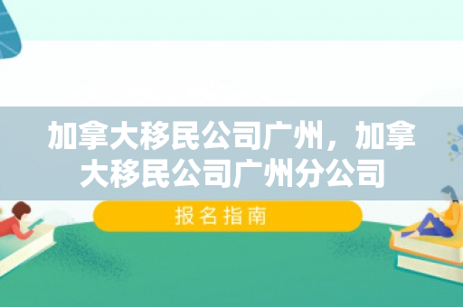 加拿大移民公司广州，加拿大移民公司广州分公司
