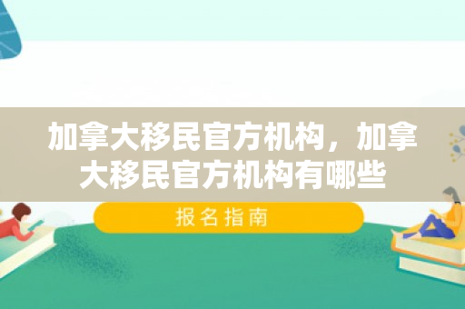 加拿大移民官方机构，加拿大移民官方机构有哪些