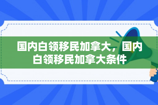国内白领移民加拿大，国内白领移民加拿大条件