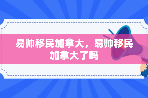易帅移民加拿大，易帅移民加拿大了吗